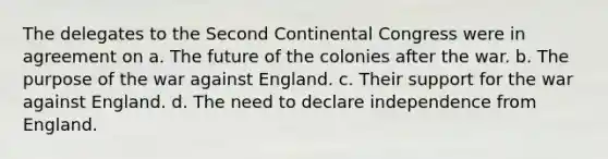 The delegates to the Second Continental Congress were in agreement on a. The future of the colonies after the war. b. The purpose of the war against England. c. Their support for the war against England. d. The need to declare independence from England.