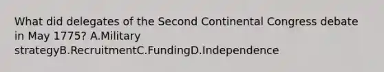 What did delegates of the Second Continental Congress debate in May 1775? A.Military strategyB.RecruitmentC.FundingD.Independence