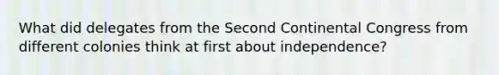 What did delegates from the Second Continental Congress from different colonies think at first about independence?