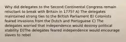 Why did delegates to the Second Continental Congress remain reluctant to break with Britain in 1775? A) The delegates maintained strong ties to the British Parliament B) Colonists feared invasions from the Dutch and Portuguese C) The delegates worried that independence would destroy political stability D)The delegates feared independence would encourage slaves to rebel