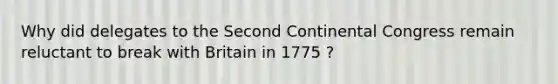 Why did delegates to the Second Continental Congress remain reluctant to break with Britain in 1775 ?