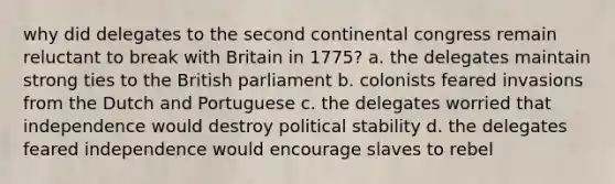 why did delegates to the second continental congress remain reluctant to break with Britain in 1775? a. the delegates maintain strong ties to the British parliament b. colonists feared invasions from the Dutch and Portuguese c. the delegates worried that independence would destroy political stability d. the delegates feared independence would encourage slaves to rebel