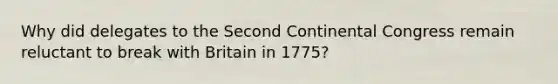 Why did delegates to the Second Continental Congress remain reluctant to break with Britain in 1775?