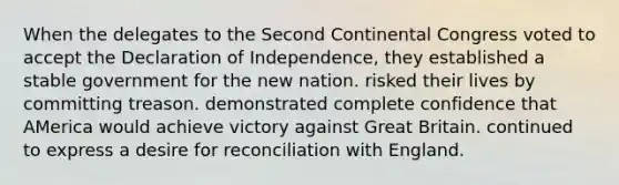 When the delegates to the Second Continental Congress voted to accept the Declaration of Independence, they established a stable government for the new nation. risked their lives by committing treason. demonstrated complete confidence that AMerica would achieve victory against Great Britain. continued to express a desire for reconciliation with England.