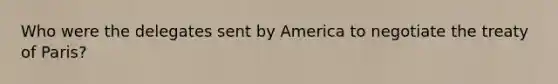 Who were the delegates sent by America to negotiate the treaty of Paris?