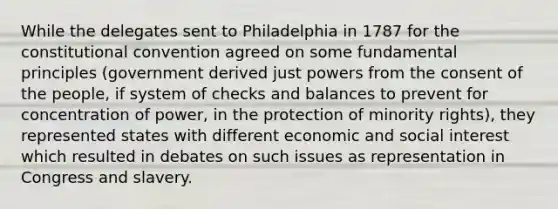 While the delegates sent to Philadelphia in 1787 for the constitutional convention agreed on some fundamental principles (government derived just powers from the consent of the people, if system of checks and balances to prevent for concentration of power, in the protection of minority rights), they represented states with different economic and social interest which resulted in debates on such issues as representation in Congress and slavery.