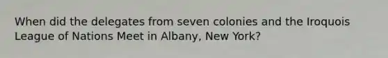 When did the delegates from seven colonies and the Iroquois League of Nations Meet in Albany, New York?