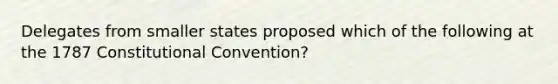 Delegates from smaller states proposed which of the following at the 1787 Constitutional Convention?