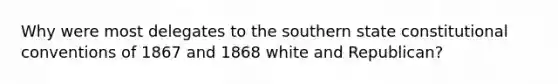 Why were most delegates to the southern state constitutional conventions of 1867 and 1868 white and Republican?