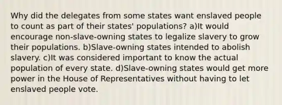 Why did the delegates from some states want enslaved people to count as part of their states' populations? a)It would encourage non-slave-owning states to legalize slavery to grow their populations. b)Slave-owning states intended to abolish slavery. c)It was considered important to know the actual population of every state. d)Slave-owning states would get more power in the House of Representatives without having to let enslaved people vote.