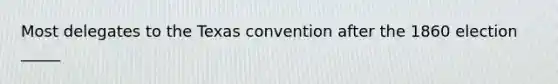 Most delegates to the Texas convention after the 1860 election _____