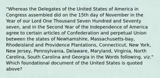 "Whereas the Delegates of the United States of America in Congress assembled did on the 15th day of November in the Year of our Lord One Thousand Seven Hundred and Seventy seven, and in the Second Year of the Independence of America agree to certain articles of Confederation and perpetual Union between the states of Newhamshire, Massachusetts-bay, Rhodeisland and Providence Plantations, Connecticut, New York, New Jersey, Pennsylvania, Delaware, Maryland, Virginia, North Carolina, South Carolina and Georgia in the Words following, viz." Which foundational document of the United States is quoted above?