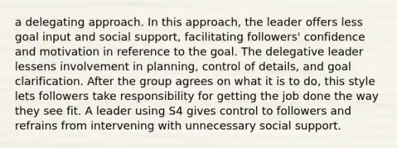 a delegating approach. In this approach, the leader offers less goal input and social support, facilitating followers' confidence and motivation in reference to the goal. The delegative leader lessens involvement in planning, control of details, and goal clarification. After the group agrees on what it is to do, this style lets followers take responsibility for getting the job done the way they see fit. A leader using S4 gives control to followers and refrains from intervening with unnecessary social support.