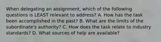 When delegating an assignment, which of the following questions is LEAST relevant to address? A. How has the task been accomplished in the past? B. What are the limits of the subordinate's authority? C. How does the task relate to industry standards? D. What sources of help are available?