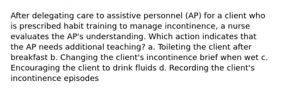 After delegating care to assistive personnel (AP) for a client who is prescribed habit training to manage incontinence, a nurse evaluates the AP's understanding. Which action indicates that the AP needs additional teaching? a. Toileting the client after breakfast b. Changing the client's incontinence brief when wet c. Encouraging the client to drink fluids d. Recording the client's incontinence episodes