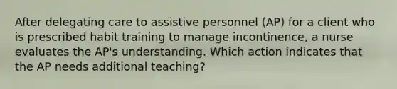 After delegating care to assistive personnel (AP) for a client who is prescribed habit training to manage incontinence, a nurse evaluates the AP's understanding. Which action indicates that the AP needs additional teaching?