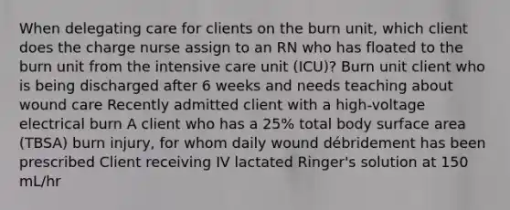 When delegating care for clients on the burn unit, which client does the charge nurse assign to an RN who has floated to the burn unit from the intensive care unit (ICU)? Burn unit client who is being discharged after 6 weeks and needs teaching about wound care Recently admitted client with a high-voltage electrical burn A client who has a 25% total body surface area (TBSA) burn injury, for whom daily wound débridement has been prescribed Client receiving IV lactated Ringer's solution at 150 mL/hr