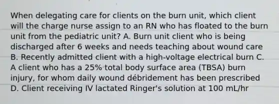 When delegating care for clients on the burn unit, which client will the charge nurse assign to an RN who has floated to the burn unit from the pediatric unit? A. Burn unit client who is being discharged after 6 weeks and needs teaching about wound care B. Recently admitted client with a high-voltage electrical burn C. A client who has a 25% total body surface area (TBSA) burn injury, for whom daily wound débridement has been prescribed D. Client receiving IV lactated Ringer's solution at 100 mL/hr