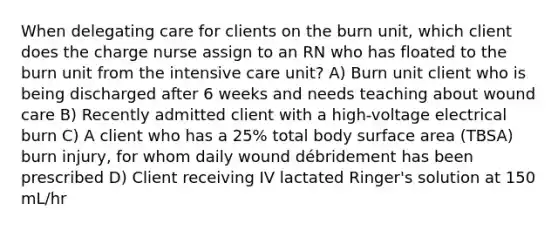 When delegating care for clients on the burn unit, which client does the charge nurse assign to an RN who has floated to the burn unit from the intensive care unit? A) Burn unit client who is being discharged after 6 weeks and needs teaching about wound care B) Recently admitted client with a high-voltage electrical burn C) A client who has a 25% total body surface area (TBSA) burn injury, for whom daily wound débridement has been prescribed D) Client receiving IV lactated Ringer's solution at 150 mL/hr