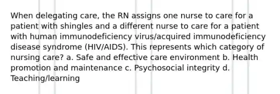 When delegating care, the RN assigns one nurse to care for a patient with shingles and a different nurse to care for a patient with human immunodeficiency virus/acquired immunodeficiency disease syndrome (HIV/AIDS). This represents which category of nursing care? a. Safe and effective care environment b. Health promotion and maintenance c. Psychosocial integrity d. Teaching/learning