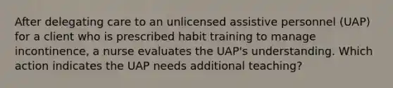 After delegating care to an unlicensed assistive personnel (UAP) for a client who is prescribed habit training to manage incontinence, a nurse evaluates the UAP's understanding. Which action indicates the UAP needs additional teaching?