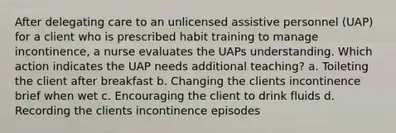 After delegating care to an unlicensed assistive personnel (UAP) for a client who is prescribed habit training to manage incontinence, a nurse evaluates the UAPs understanding. Which action indicates the UAP needs additional teaching? a. Toileting the client after breakfast b. Changing the clients incontinence brief when wet c. Encouraging the client to drink fluids d. Recording the clients incontinence episodes