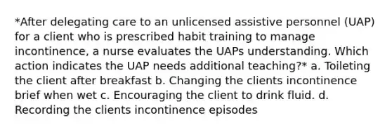 *After delegating care to an unlicensed assistive personnel (UAP) for a client who is prescribed habit training to manage incontinence, a nurse evaluates the UAPs understanding. Which action indicates the UAP needs additional teaching?* a. Toileting the client after breakfast b. Changing the clients incontinence brief when wet c. Encouraging the client to drink fluid. d. Recording the clients incontinence episodes