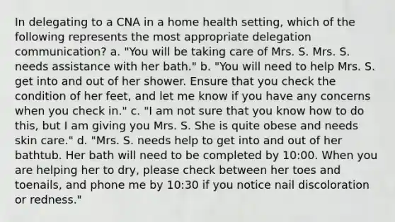 In delegating to a CNA in a home health setting, which of the following represents the most appropriate delegation communication? a. "You will be taking care of Mrs. S. Mrs. S. needs assistance with her bath." b. "You will need to help Mrs. S. get into and out of her shower. Ensure that you check the condition of her feet, and let me know if you have any concerns when you check in." c. "I am not sure that you know how to do this, but I am giving you Mrs. S. She is quite obese and needs skin care." d. "Mrs. S. needs help to get into and out of her bathtub. Her bath will need to be completed by 10:00. When you are helping her to dry, please check between her toes and toenails, and phone me by 10:30 if you notice nail discoloration or redness."