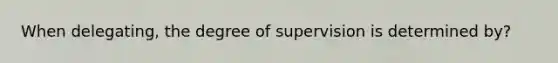 When delegating, the degree of supervision is determined by?