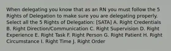 When delegating you know that as an RN you must follow the 5 Rights of Delegation to make sure you are delegating properly. Select all the 5 Rights of Delegation: [SATA] A. Right Credentials B. Right Direction/Communication C. Right Supervision D. Right Experience E. Right Task F. Right Person G. Right Patient H. Right Circumstance I. Right Time J. Right Order