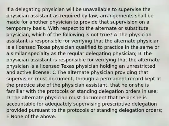 If a delegating physician will be unavailable to supervise the physician assistant as required by law, arrangements shall be made for another physician to provide that supervision on a temporary basis. With respect to the alternate or substitute physician, which of the following is not true? A The physician assistant is responsible for verifying that the alternate physician is a licensed Texas physician qualified to practice in the same or a similar specialty as the regular delegating physician; B The physician assistant is responsible for verifying that the alternate physician is a licensed Texas physician holding an unrestricted and active license; C The alternate physician providing that supervision must document, through a permanent record kept at the practice site of the physician assistant, that he or she is familiar with the protocols or standing delegation orders in use; D The alternate physician must document that he or she is accountable for adequately supervising prescriptive delegation provided pursuant to the protocols or standing delegation orders; E None of the above.