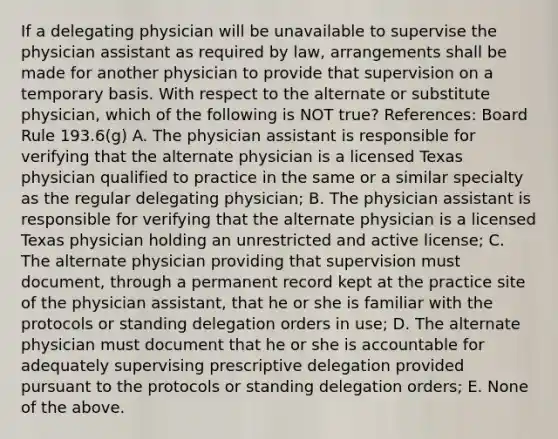 If a delegating physician will be unavailable to supervise the physician assistant as required by law, arrangements shall be made for another physician to provide that supervision on a temporary basis. With respect to the alternate or substitute physician, which of the following is NOT true? References: Board Rule 193.6(g) A. The physician assistant is responsible for verifying that the alternate physician is a licensed Texas physician qualified to practice in the same or a similar specialty as the regular delegating physician; B. The physician assistant is responsible for verifying that the alternate physician is a licensed Texas physician holding an unrestricted and active license; C. The alternate physician providing that supervision must document, through a permanent record kept at the practice site of the physician assistant, that he or she is familiar with the protocols or standing delegation orders in use; D. The alternate physician must document that he or she is accountable for adequately supervising prescriptive delegation provided pursuant to the protocols or standing delegation orders; E. None of the above.