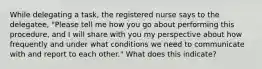 While delegating a task, the registered nurse says to the delegatee, "Please tell me how you go about performing this procedure, and I will share with you my perspective about how frequently and under what conditions we need to communicate with and report to each other." What does this indicate?