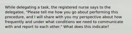 While delegating a task, the registered nurse says to the delegatee, "Please tell me how you go about performing this procedure, and I will share with you my perspective about how frequently and under what conditions we need to communicate with and report to each other." What does this indicate?