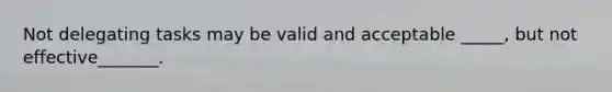 Not delegating tasks may be valid and acceptable _____, but not effective_______.