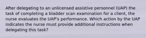 After delegating to an unlicensed assistive personnel (UAP) the task of completing a bladder scan examination for a client, the nurse evaluates the UAP's performance. Which action by the UAP indicates the nurse must provide additional instructions when delegating this task?