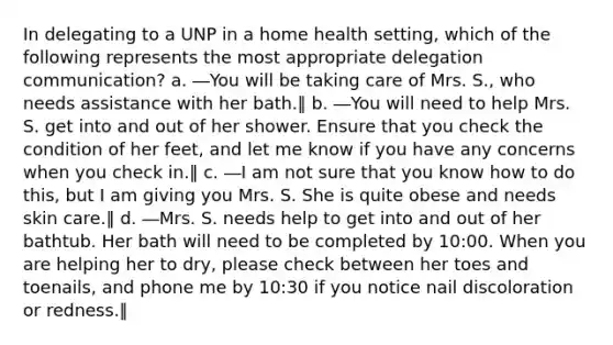 In delegating to a UNP in a home health setting, which of the following represents the most appropriate delegation communication? a. ―You will be taking care of Mrs. S., who needs assistance with her bath.‖ b. ―You will need to help Mrs. S. get into and out of her shower. Ensure that you check the condition of her feet, and let me know if you have any concerns when you check in.‖ c. ―I am not sure that you know how to do this, but I am giving you Mrs. S. She is quite obese and needs skin care.‖ d. ―Mrs. S. needs help to get into and out of her bathtub. Her bath will need to be completed by 10:00. When you are helping her to dry, please check between her toes and toenails, and phone me by 10:30 if you notice nail discoloration or redness.‖