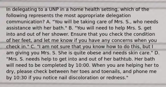 In delegating to a UNP in a home health setting, which of the following represents the most appropriate delegation communication? A. "You will be taking care of Mrs. S., who needs assistance with her bath." B. "You will need to help Mrs. S. get into and out of her shower. Ensure that you check the condition of her feet, and let me know if you have any concerns when you check in." C. "I am not sure that you know how to do this, but I am giving you Mrs. S. She is quite obese and needs skin care." D. "Mrs. S. needs help to get into and out of her bathtub. Her bath will need to be completed by 10:00. When you are helping her to dry, please check between her toes and toenails, and phone me by 10:30 if you notice nail discoloration or redness."