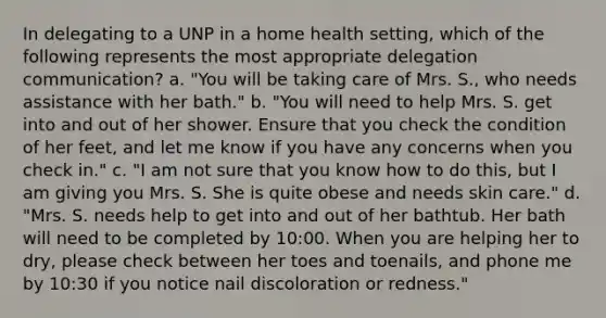 In delegating to a UNP in a home health setting, which of the following represents the most appropriate delegation communication? a. "You will be taking care of Mrs. S., who needs assistance with her bath." b. "You will need to help Mrs. S. get into and out of her shower. Ensure that you check the condition of her feet, and let me know if you have any concerns when you check in." c. "I am not sure that you know how to do this, but I am giving you Mrs. S. She is quite obese and needs skin care." d. "Mrs. S. needs help to get into and out of her bathtub. Her bath will need to be completed by 10:00. When you are helping her to dry, please check between her toes and toenails, and phone me by 10:30 if you notice nail discoloration or redness."