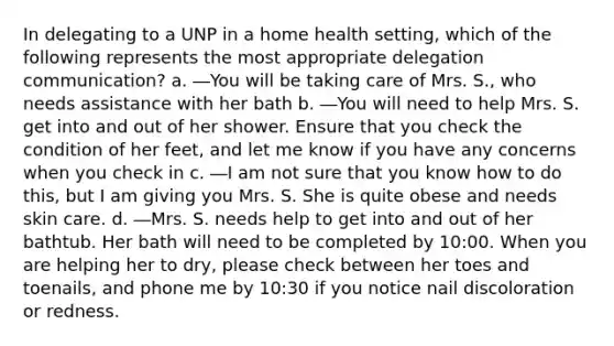 In delegating to a UNP in a home health setting, which of the following represents the most appropriate delegation communication? a. ―You will be taking care of Mrs. S., who needs assistance with her bath b. ―You will need to help Mrs. S. get into and out of her shower. Ensure that you check the condition of her feet, and let me know if you have any concerns when you check in c. ―I am not sure that you know how to do this, but I am giving you Mrs. S. She is quite obese and needs skin care. d. ―Mrs. S. needs help to get into and out of her bathtub. Her bath will need to be completed by 10:00. When you are helping her to dry, please check between her toes and toenails, and phone me by 10:30 if you notice nail discoloration or redness.