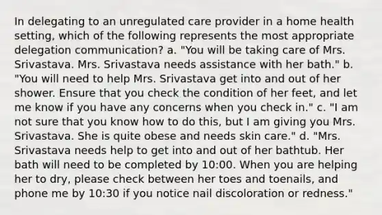 In delegating to an unregulated care provider in a home health setting, which of the following represents the most appropriate delegation communication? a. "You will be taking care of Mrs. Srivastava. Mrs. Srivastava needs assistance with her bath." b. "You will need to help Mrs. Srivastava get into and out of her shower. Ensure that you check the condition of her feet, and let me know if you have any concerns when you check in." c. "I am not sure that you know how to do this, but I am giving you Mrs. Srivastava. She is quite obese and needs skin care." d. "Mrs. Srivastava needs help to get into and out of her bathtub. Her bath will need to be completed by 10:00. When you are helping her to dry, please check between her toes and toenails, and phone me by 10:30 if you notice nail discoloration or redness."