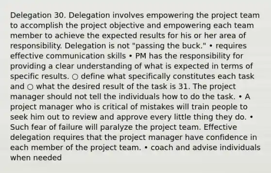 Delegation 30. Delegation involves empowering the project team to accomplish the project objective and empowering each team member to achieve the expected results for his or her area of responsibility. Delegation is not "passing the buck." • requires effective communication skills • PM has the responsibility for providing a clear understanding of what is expected in terms of specific results. ○ define what specifically constitutes each task and ○ what the desired result of the task is 31. The project manager should not tell the individuals how to do the task. • A project manager who is critical of mistakes will train people to seek him out to review and approve every little thing they do. • Such fear of failure will paralyze the project team. Effective delegation requires that the project manager have confidence in each member of the project team. • coach and advise individuals when needed