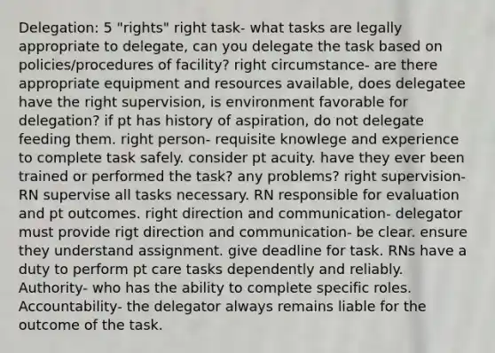 Delegation: 5 "rights" right task- what tasks are legally appropriate to delegate, can you delegate the task based on policies/procedures of facility? right circumstance- are there appropriate equipment and resources available, does delegatee have the right supervision, is environment favorable for delegation? if pt has history of aspiration, do not delegate feeding them. right person- requisite knowlege and experience to complete task safely. consider pt acuity. have they ever been trained or performed the task? any problems? right supervision- RN supervise all tasks necessary. RN responsible for evaluation and pt outcomes. right direction and communication- delegator must provide rigt direction and communication- be clear. ensure they understand assignment. give deadline for task. RNs have a duty to perform pt care tasks dependently and reliably. Authority- who has the ability to complete specific roles. Accountability- the delegator always remains liable for the outcome of the task.