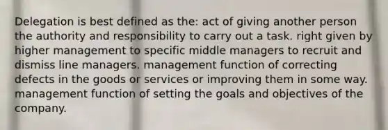 Delegation is best defined as the: act of giving another person the authority and responsibility to carry out a task. right given by higher management to specific middle managers to recruit and dismiss line managers. management function of correcting defects in the goods or services or improving them in some way. management function of setting the goals and objectives of the company.