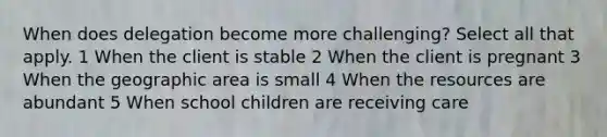 When does delegation become more challenging? Select all that apply. 1 When the client is stable 2 When the client is pregnant 3 When the geographic area is small 4 When the resources are abundant 5 When school children are receiving care