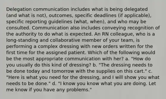 Delegation communication includes what is being delegated (and what is not), outcomes, specific deadlines (if applicable), specific reporting guidelines (what, when), and who may be consulted. Communication also includes conveying recognition of the authority to do what is expected. An RN colleague, who is a long-standing and collaborative member of your team, is performing a complex dressing with new orders written for the first time for the assigned patient. Which of the following would be the most appropriate communication with her? a. "How do you usually do this kind of dressing? b. "The dressing needs to be done today and tomorrow with the supplies on this cart." c. "Here is what you need for the dressing, and I will show you what needs to be done." d. "I know you know what you are doing. Let me know if you have any problems."