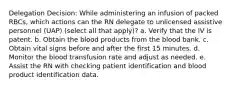 Delegation Decision: While administering an infusion of packed RBCs, which actions can the RN delegate to unlicensed assistive personnel (UAP) (select all that apply)? a. Verify that the IV is patent. b. Obtain the blood products from the blood bank. c. Obtain vital signs before and after the first 15 minutes. d. Monitor the blood transfusion rate and adjust as needed. e. Assist the RN with checking patient identification and blood product identification data.