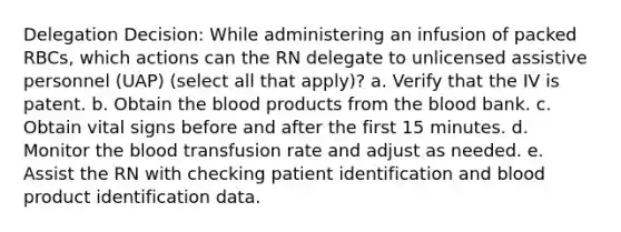 Delegation Decision: While administering an infusion of packed RBCs, which actions can the RN delegate to unlicensed assistive personnel (UAP) (select all that apply)? a. Verify that the IV is patent. b. Obtain the blood products from the blood bank. c. Obtain vital signs before and after the first 15 minutes. d. Monitor the blood transfusion rate and adjust as needed. e. Assist the RN with checking patient identification and blood product identification data.