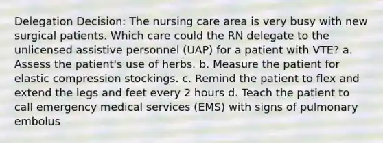 Delegation Decision: The nursing care area is very busy with new surgical patients. Which care could the RN delegate to the unlicensed assistive personnel (UAP) for a patient with VTE? a. Assess the patient's use of herbs. b. Measure the patient for elastic compression stockings. c. Remind the patient to flex and extend the legs and feet every 2 hours d. Teach the patient to call emergency medical services (EMS) with signs of pulmonary embolus