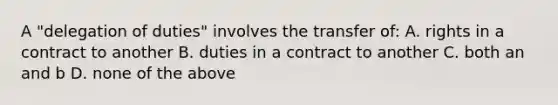 A "delegation of duties" involves the transfer of: A. rights in a contract to another B. duties in a contract to another C. both an and b D. none of the above